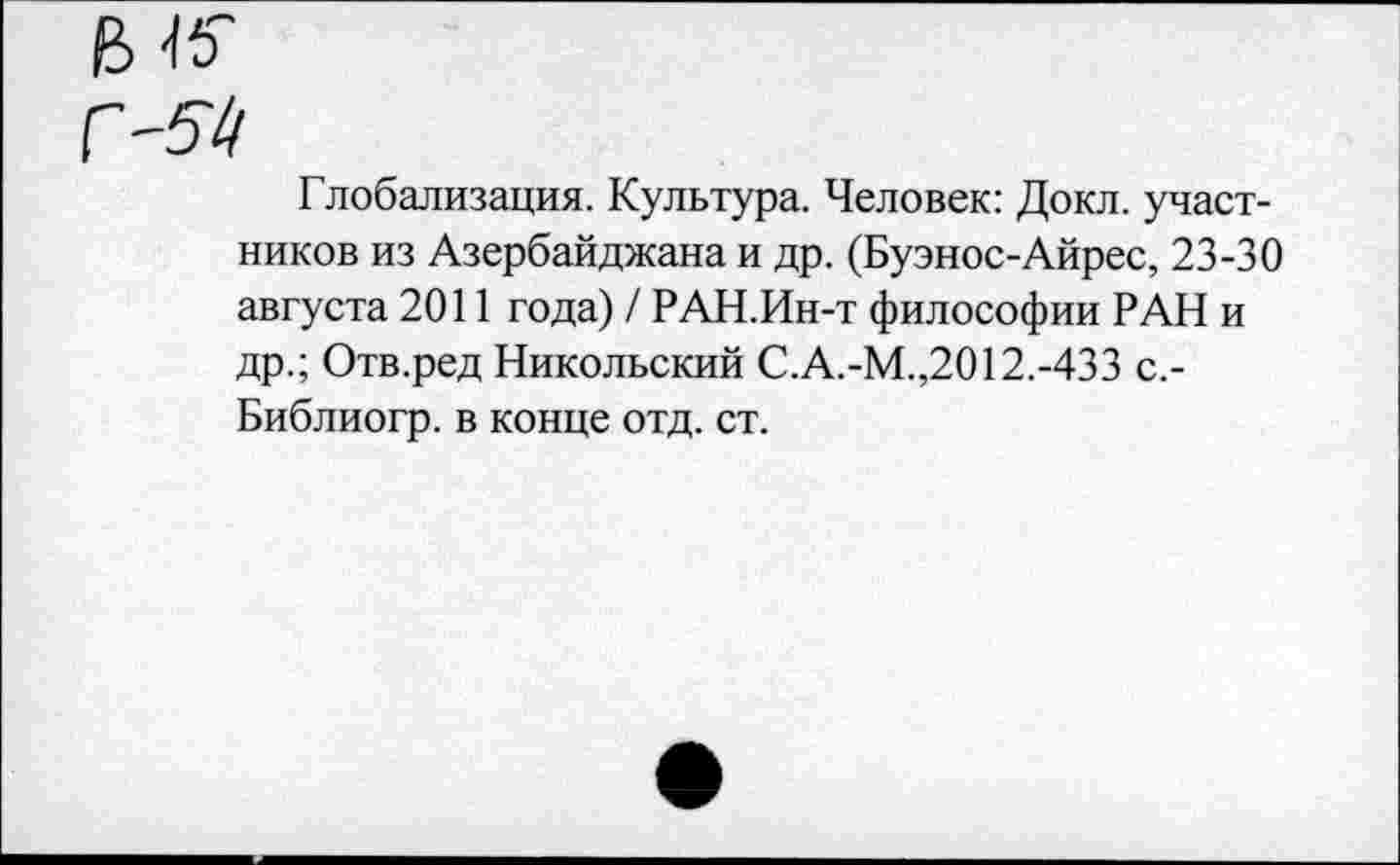 ﻿Глобализация. Культура. Человек: Докл. участников из Азербайджана и др. (Буэнос-Айрес, 23-30 августа 2011 года) / РАН.Ин-т философии РАН и др.; Отв.ред Никольский С.А.-М.,2012.-433 с,-Библиогр. в конце отд. ст.